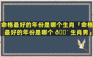 命格最好的年份是哪个生肖「命格最好的年份是哪个 🐴 生肖男」